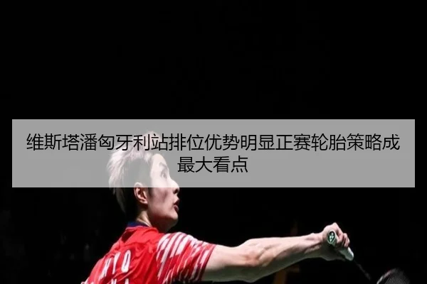 维斯塔潘匈牙利站排位优势明显正赛轮胎策略成最大看点