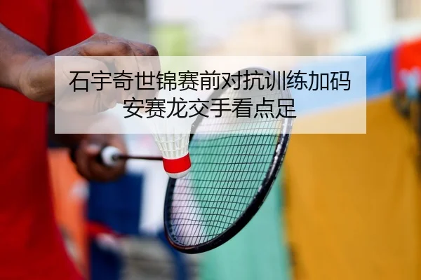 石宇奇世锦赛前对抗训练加码 安赛龙交手看点足